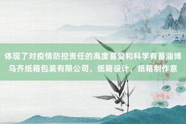体现了对疫情防控责任的高度喜爱和科学有蓄淄博乌齐纸箱包装有限公司，纸箱设计，纸箱制作意