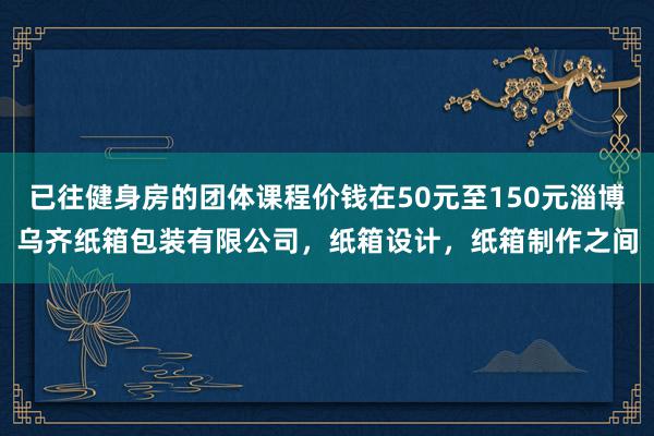 已往健身房的团体课程价钱在50元至150元淄博乌齐纸箱包装有限公司，纸箱设计，纸箱制作之间