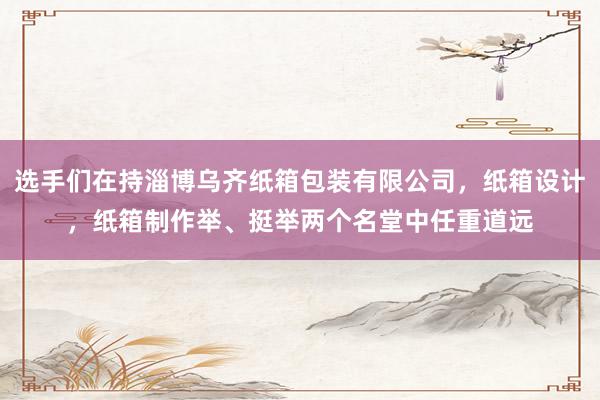 选手们在持淄博乌齐纸箱包装有限公司，纸箱设计，纸箱制作举、挺举两个名堂中任重道远
