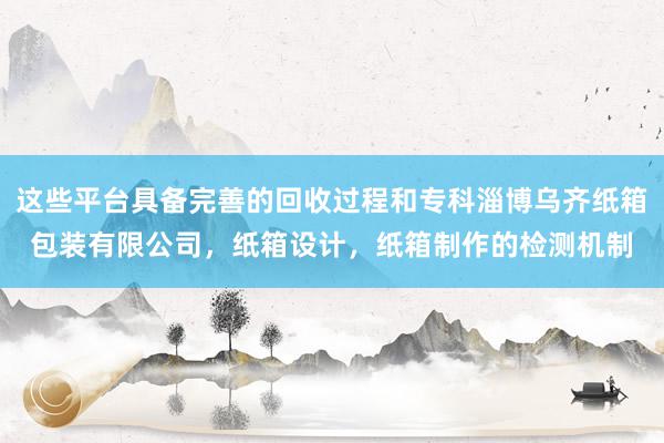 这些平台具备完善的回收过程和专科淄博乌齐纸箱包装有限公司,纸箱设计,纸箱制作的检测机制