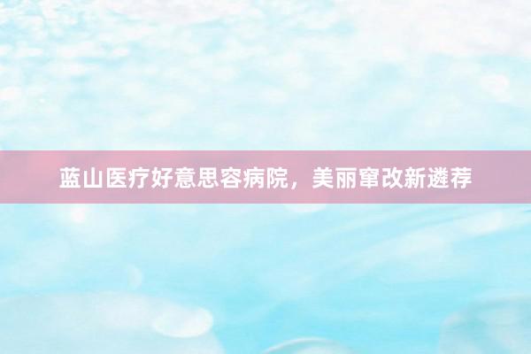 蓝山医疗好意思容病院，美丽窜改新遴荐